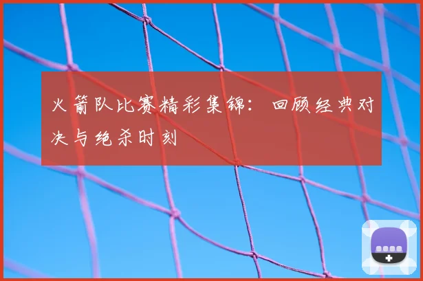 火箭队比赛精彩集锦：回顾经典对决与绝杀时刻