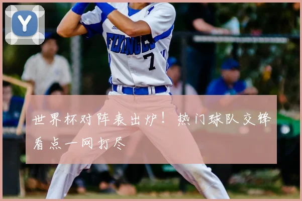 世界杯对阵表出炉！热门球队交锋看点一网打尽