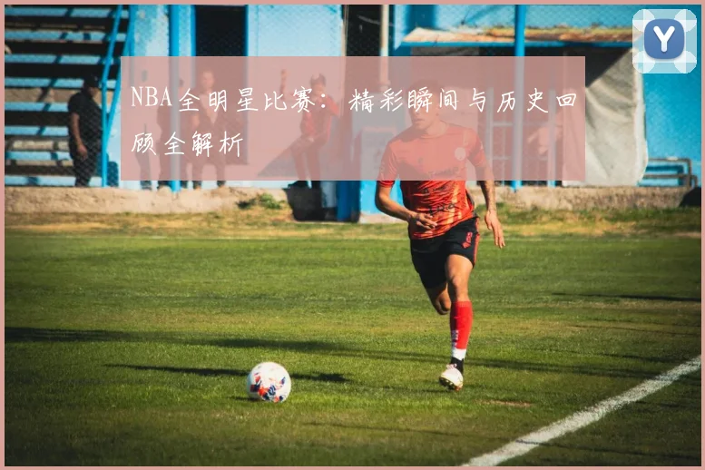 NBA全明星比赛：精彩瞬间与历史回顾全解析
