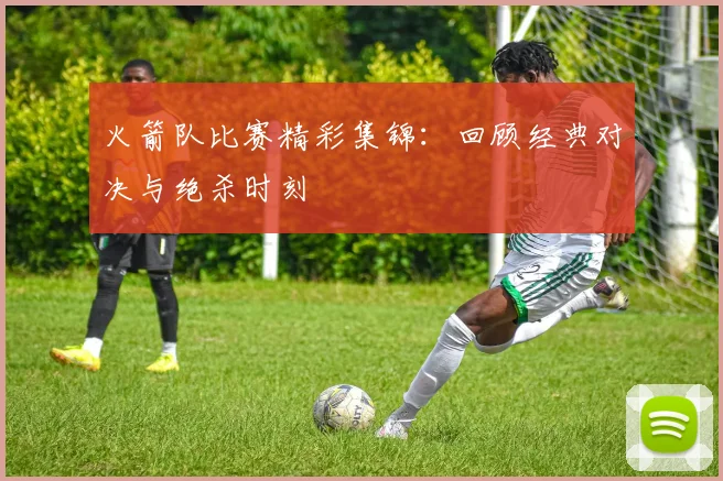 火箭队比赛精彩集锦：回顾经典对决与绝杀时刻