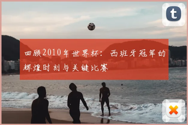 回顾2010年世界杯：西班牙冠军的辉煌时刻与关键比赛
