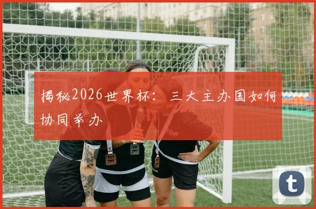 揭秘2026世界杯：三大主办国如何协同举办