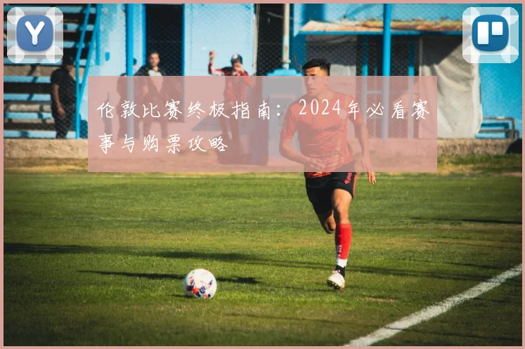 伦敦比赛终极指南：2024年必看赛事与购票攻略