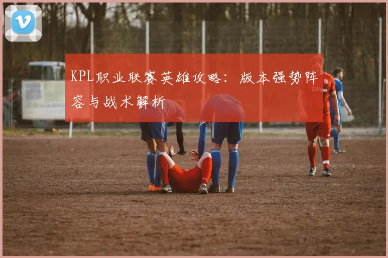 KPL职业联赛英雄攻略:版本强势阵容与战术解析