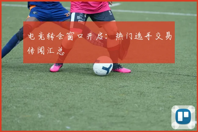 电竞转会窗口开启：热门选手交易传闻汇总