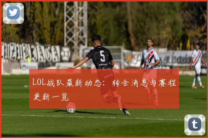 LOL战队最新动态:转会消息与赛程更新一览