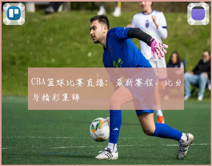 CBA篮球比赛直播：最新赛程、比分与精彩集锦