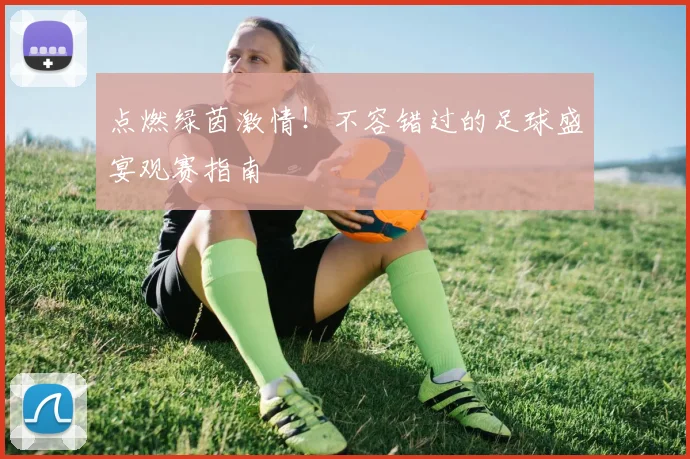 点燃绿茵激情！不容错过的足球盛宴观赛指南