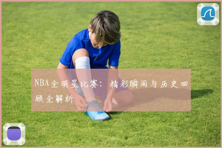 NBA全明星比赛：精彩瞬间与历史回顾全解析