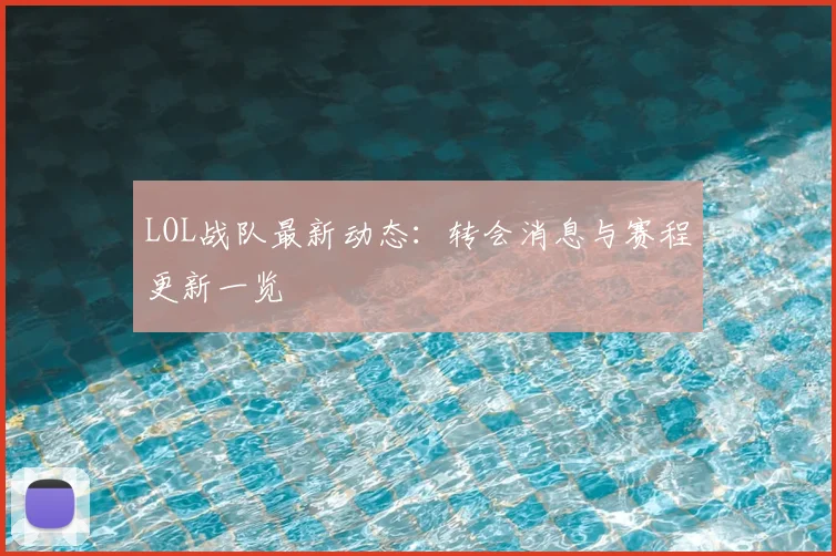 LOL战队最新动态:转会消息与赛程更新一览