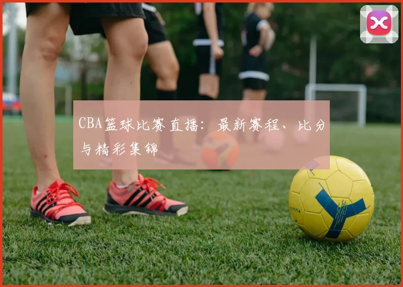 CBA篮球比赛直播：最新赛程、比分与精彩集锦